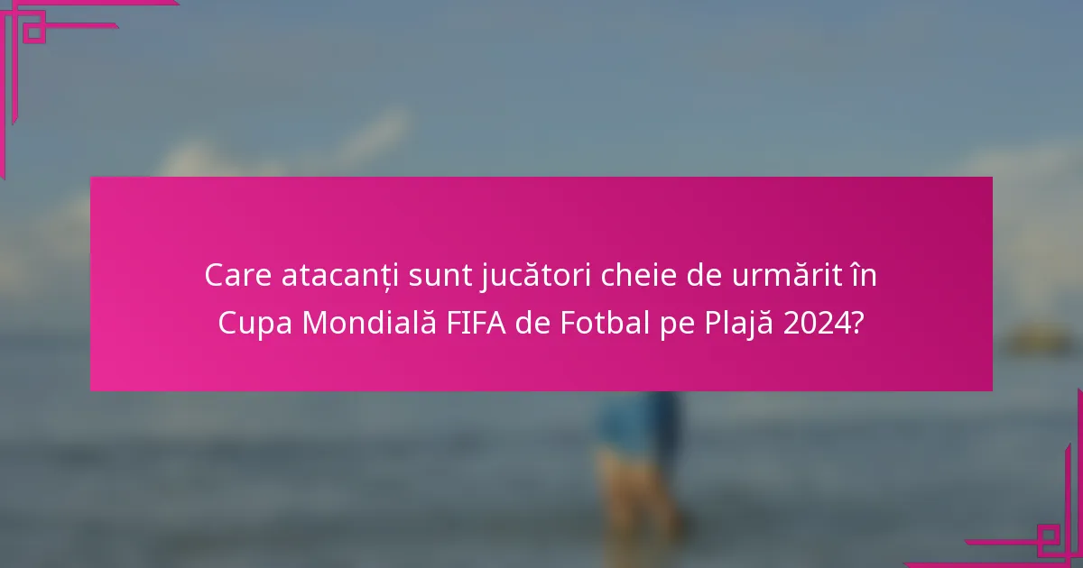 Care atacanți sunt jucători cheie de urmărit în Cupa Mondială FIFA de Fotbal pe Plajă 2024?