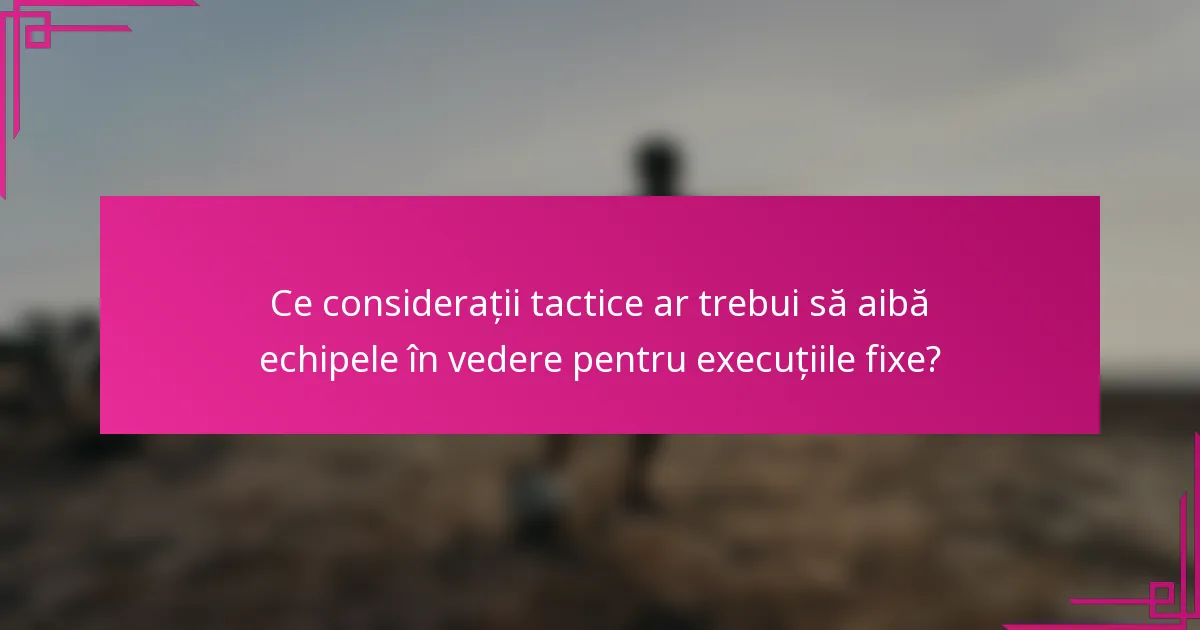 Ce considerații tactice ar trebui să aibă echipele în vedere pentru execuțiile fixe?