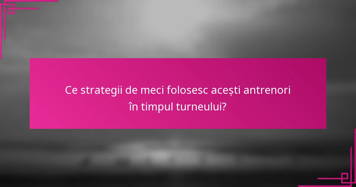 Ce strategii de meci folosesc acești antrenori în timpul turneului?