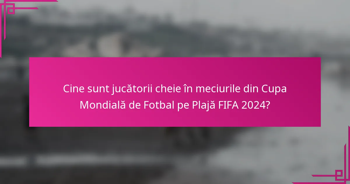 Cine sunt jucătorii cheie în meciurile din Cupa Mondială de Fotbal pe Plajă FIFA 2024?